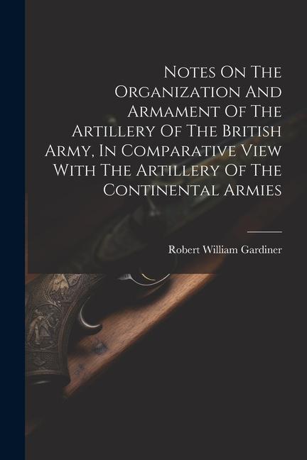 Notes On The Organization And Armament Of The Artillery Of The British Army In Comparative View With The Artillery Of The Continental Armies