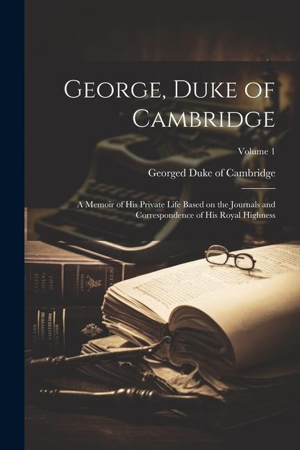 George Duke of Cambridge; a Memoir of his Private Life Based on the Journals and Correspondence of His Royal Highness; Volume 1