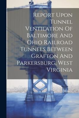 Report Upon Tunnel Ventilation Of Baltimore And Ohio Railroad Tunnels Between Grafton And Parkersburg West Virginia