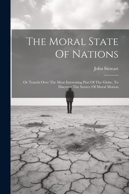 The Moral State Of Nations: Or Travels Over The Most Interesting Part Of The Globe To Discover The Source Of Moral Motion