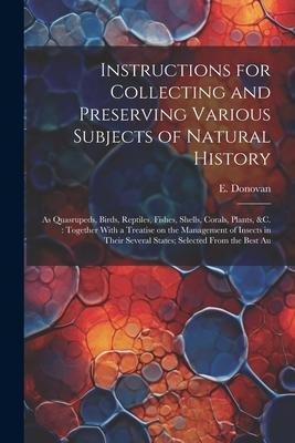 Instructions for Collecting and Preserving Various Subjects of Natural History: As Quasrupeds Birds Reptiles Fishes Shells Corals Plants &c.: T