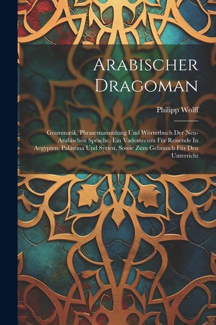 Arabischer Dragoman: Grammatik Phrasensammlung Und Wörterbuch Der Neu-arabischen Sprache. Ein Vademecum Für Reisende In Aegypten Palästin