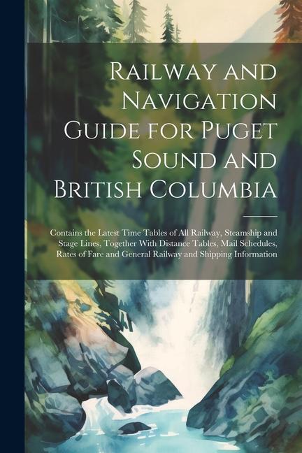 Railway and Navigation Guide for Puget Sound and British Columbia: Contains the Latest Time Tables of all Railway Steamship and Stage Lines Together