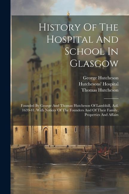 History Of The Hospital And School In Glasgow: Founded By George And Thomas Hutcheson Of Lambhill A.d. 1639-41 With Notices Of The Founders And Of T