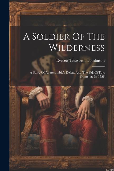 A Soldier Of The Wilderness: A Story Of Abercrombie‘s Defeat And The Fall Of Fort Frontenac In 1758