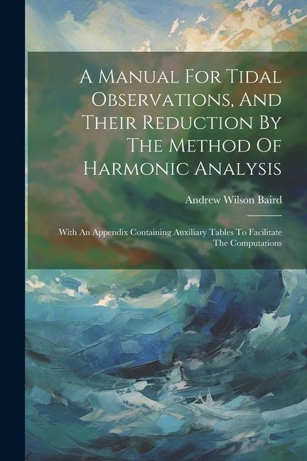 A Manual For Tidal Observations And Their Reduction By The Method Of Harmonic Analysis: With An Appendix Containing Auxiliary Tables To Facilitate Th