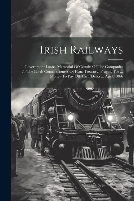 Irish Railways: Government Loans. Memorial Of Certain Of The Companies To The Lords Commissioners Of H.m. Treasury Praying For ... Mo