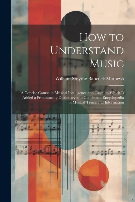 How to Understand Music: A Concise Course in Musical Intelligence and Taste. to Which Is Added a Pronouncing Dictionary and Condensed Encyclope