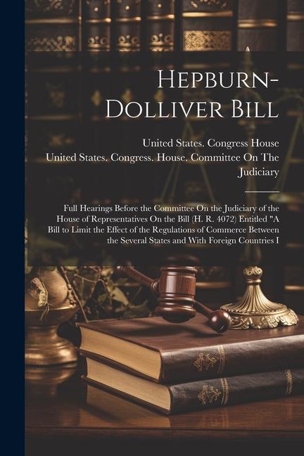 Hepburn-Dolliver Bill: Full Hearings Before the Committee On the Judiciary of the House of Representatives On the Bill (H. R. 4072) Entitled