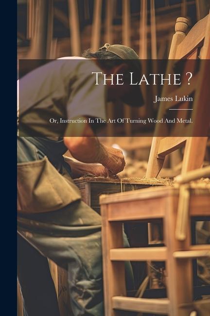 The Lathe ?: Or Instruction In The Art Of Turning Wood And Metal.