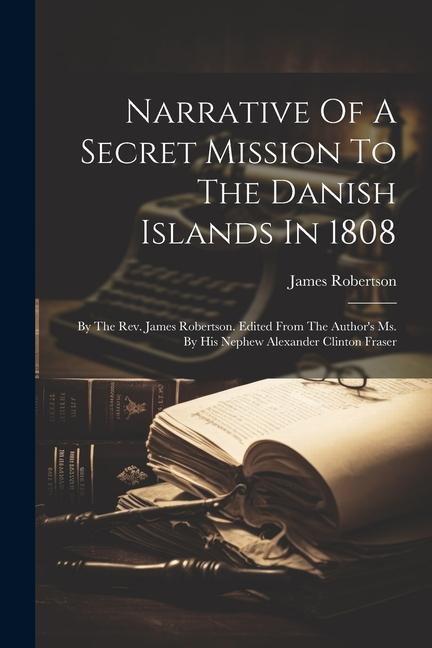 Narrative Of A Secret Mission To The Danish Islands In 1808: By The Rev. James Robertson. Edited From The Author‘s Ms. By His Nephew Alexander Clinton