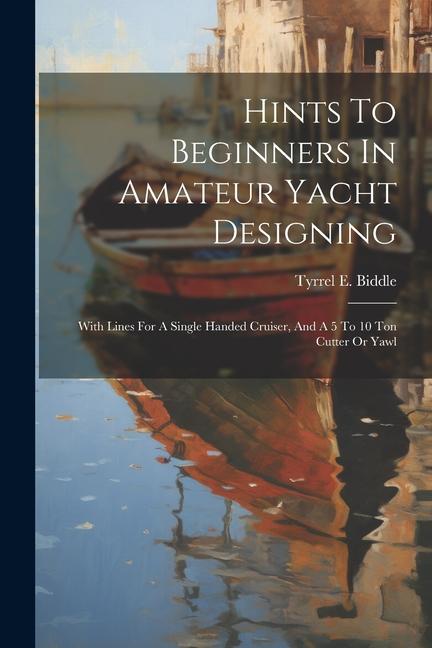 Hints To Beginners In Amateur Yacht ing: With Lines For A Single Handed Cruiser And A 5 To 10 Ton Cutter Or Yawl