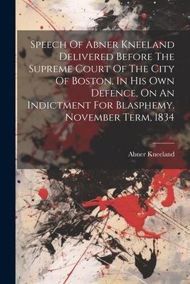 Speech Of Abner Kneeland Delivered Before The Supreme Court Of The City Of Boston In His Own Defence On An Indictment For Blasphemy. November Term