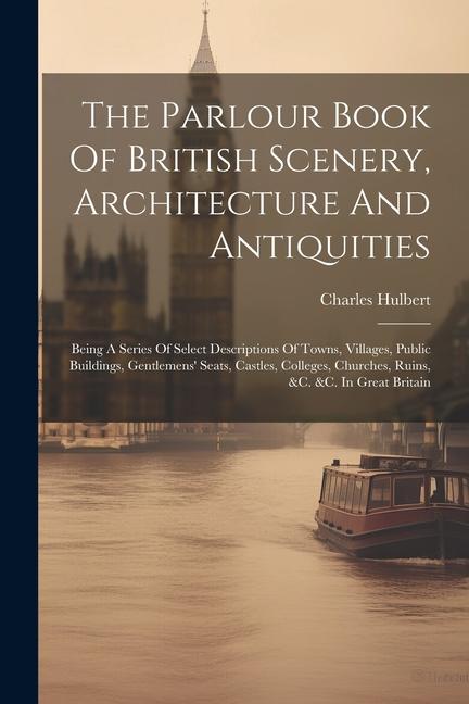 The Parlour Book Of British Scenery Architecture And Antiquities: Being A Series Of Select Descriptions Of Towns Villages Public Buildings Gentlem