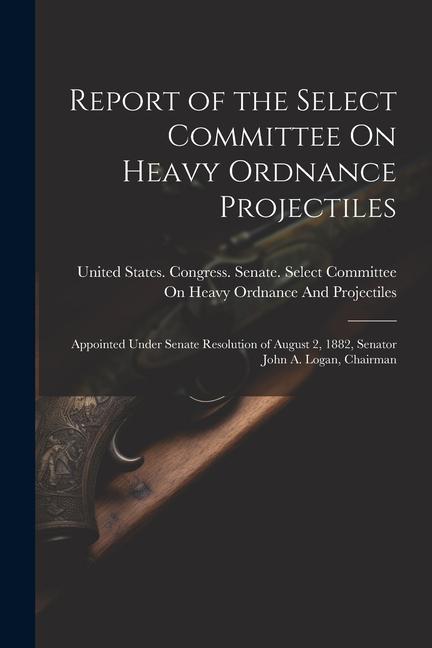 Report of the Select Committee On Heavy Ordnance Projectiles: Appointed Under Senate Resolution of August 2 1882 Senator John A. Logan Chairman