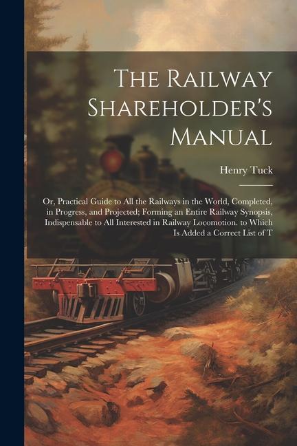 The Railway Shareholder‘s Manual: Or Practical Guide to All the Railways in the World Completed in Progress and Projected; Forming an Entire Railw