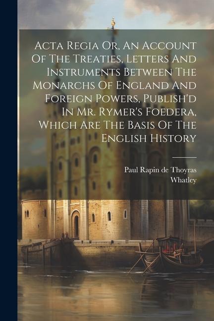 Acta Regia Or An Account Of The Treaties Letters And Instruments Between The Monarchs Of England And Foreign Powers Publish‘d In Mr. Rymer‘s Foeder