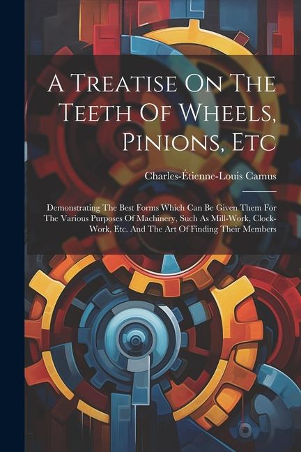 A Treatise On The Teeth Of Wheels Pinions Etc: Demonstrating The Best Forms Which Can Be Given Them For The Various Purposes Of Machinery Such As M