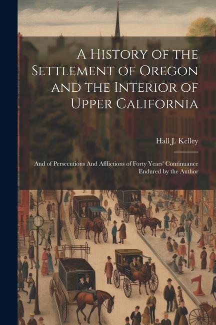 A History of the Settlement of Oregon and the Interior of Upper California: And of Persecutions And Afflictions of Forty Years‘ Continuance Endured by
