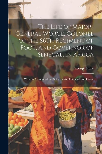 The Life of Major-General Worge Colonel of the 86Th Regiment of Foot and Governor of Senegal in Africa: With an Account of the Settlements of Seneg