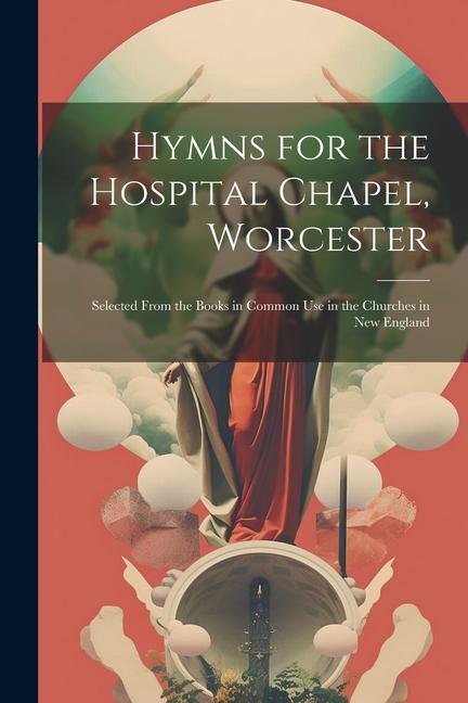 Hymns for the Hospital Chapel Worcester: Selected From the Books in Common Use in the Churches in New England
