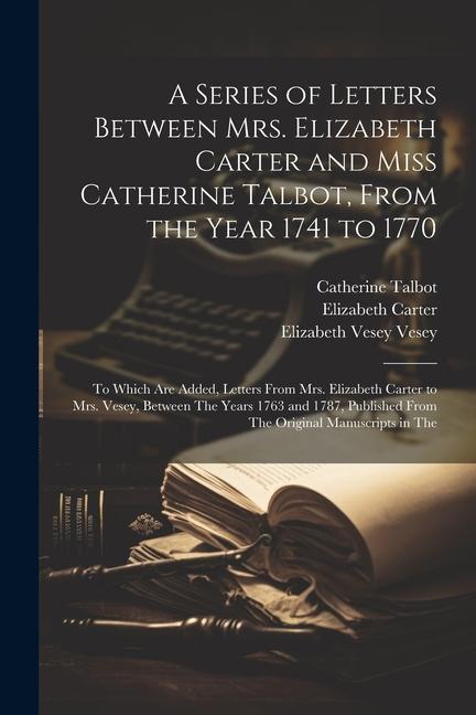 A Series of Letters Between Mrs. Elizabeth Carter and Miss Catherine Talbot From the Year 1741 to 1770: To Which Are Added Letters From Mrs. Elizabe