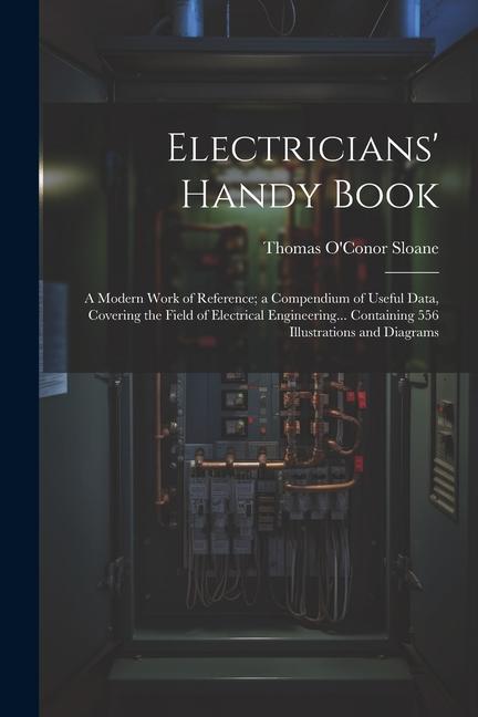 Electricians‘ Handy Book: A Modern Work of Reference; a Compendium of Useful Data Covering the Field of Electrical Engineering... Containing 55