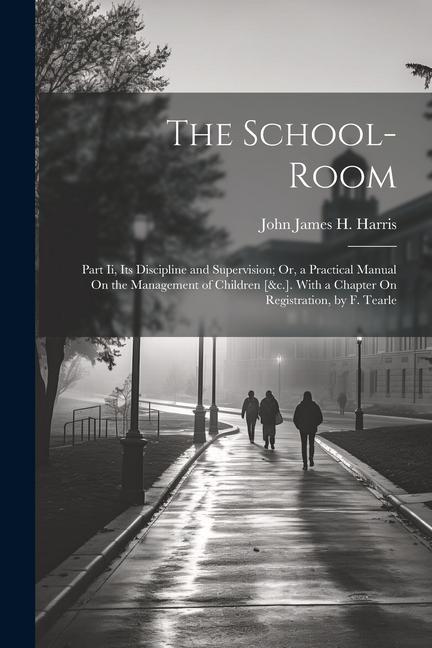 The School-Room: Part Ii Its Discipline and Supervision; Or a Practical Manual On the Management of Children [&c.]. With a Chapter On