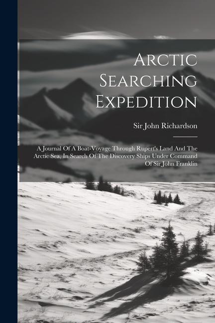 Arctic Searching Expedition: A Journal Of A Boat-voyage Through Rupert‘s Land And The Arctic Sea In Search Of The Discovery Ships Under Command Of