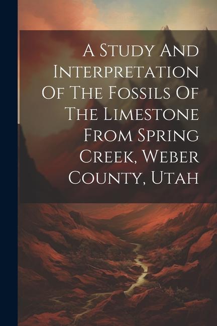 A Study And Interpretation Of The Fossils Of The Limestone From Spring Creek Weber County Utah