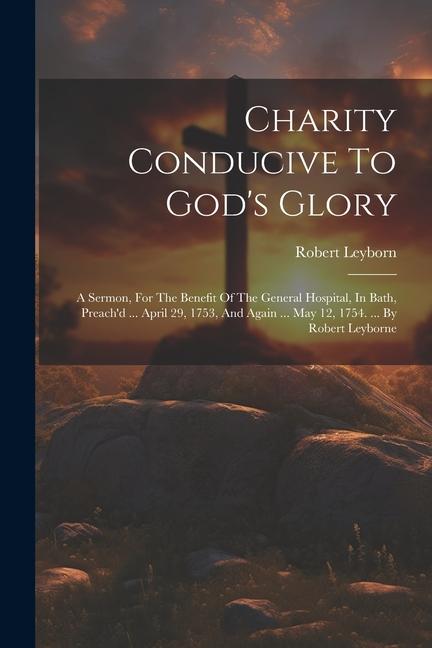 Charity Conducive To God‘s Glory: A Sermon For The Benefit Of The General Hospital In Bath Preach‘d ... April 29 1753 And Again ... May 12 1754.