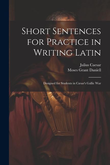 Short Sentences for Practice in Writing Latin: ed for Students in Cæsar‘s Gallic War