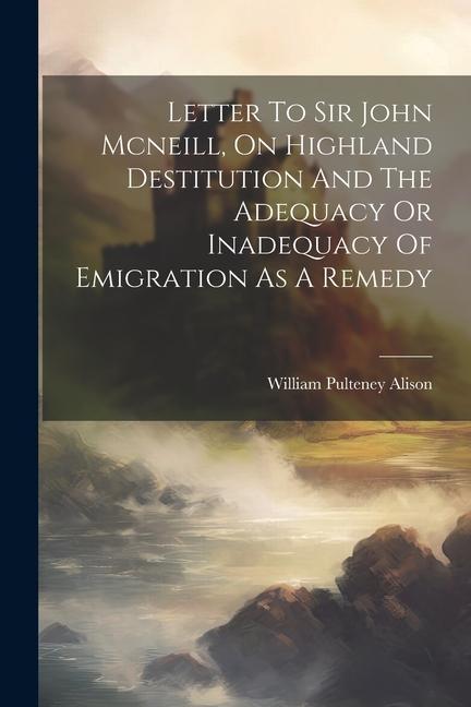 Letter To Sir John Mcneill On Highland Destitution And The Adequacy Or Inadequacy Of Emigration As A Remedy