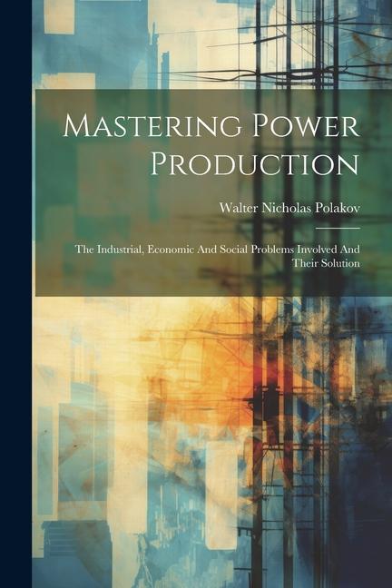 Mastering Power Production: The Industrial Economic And Social Problems Involved And Their Solution