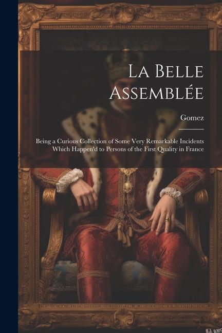 La Belle Assemblée: Being a Curious Collection of Some Very Remarkable Incidents Which Happen‘d to Persons of the First Quality in France