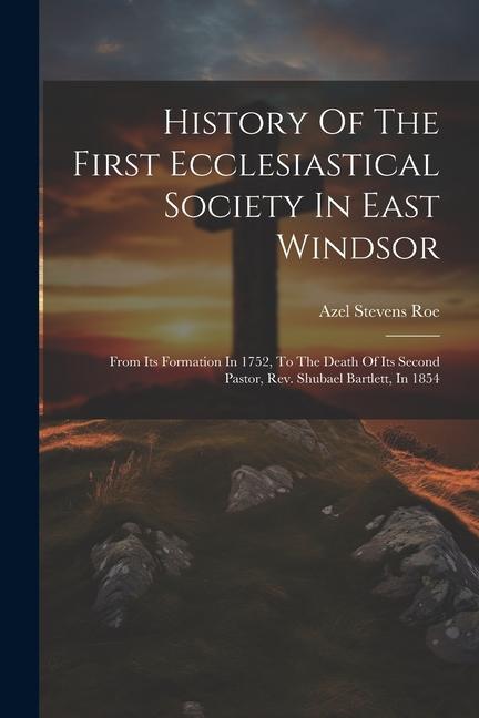 History Of The First Ecclesiastical Society In East Windsor: From Its Formation In 1752 To The Death Of Its Second Pastor Rev. Shubael Bartlett In