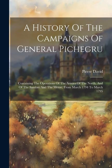 A History Of The Campaigns Of General Pichegru: Containing The Operations Of The Armies Of The North And Of The Sambre And The Meuse From March 1794