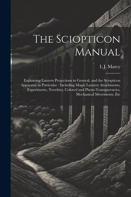 The Sciopticon Manual: Explaining Lantern Projections in General and the Sciopticon Apparatus in Particular: Including Magic Lantern Attachm