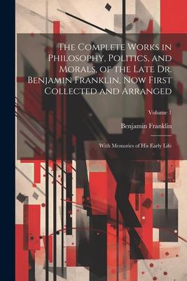 The Complete Works in Philosophy Politics and Morals of the Late Dr. Benjamin Franklin Now First Collected and Arranged: With Memories of His Earl