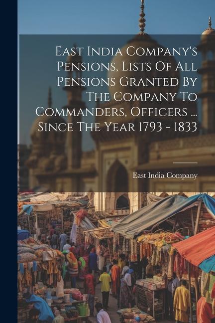 East India Company‘s Pensions Lists Of All Pensions Granted By The Company To Commanders Officers ... Since The Year 1793 - 1833
