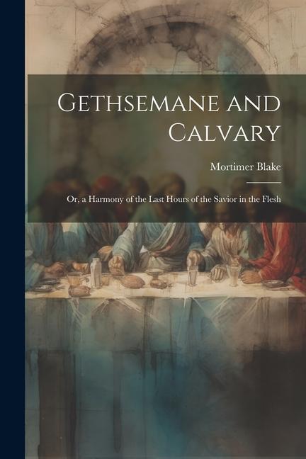 Gethsemane and Calvary: Or a Harmony of the Last Hours of the Savior in the Flesh