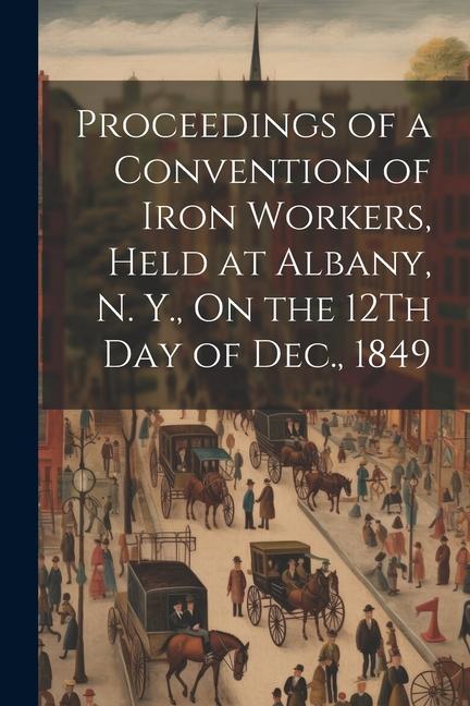 Proceedings of a Convention of Iron Workers Held at Albany N. Y. On the 12Th Day of Dec. 1849