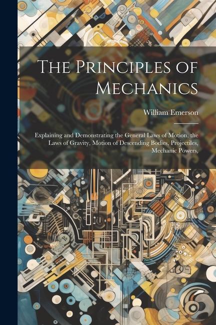 The Principles of Mechanics: Explaining and Demonstrating the General Laws of Motion the Laws of Gravity Motion of Descending Bodies Projectiles