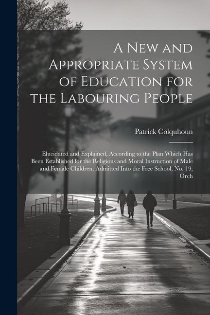 A New and Appropriate System of Education for the Labouring People: Elucidated and Explained According to the Plan Which Has Been Established for the
