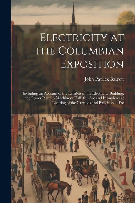 Electricity at the Columbian Exposition: Including an Account of the Exhibits in the Electricity Building the Power Plant in Machinery Hall the Arc