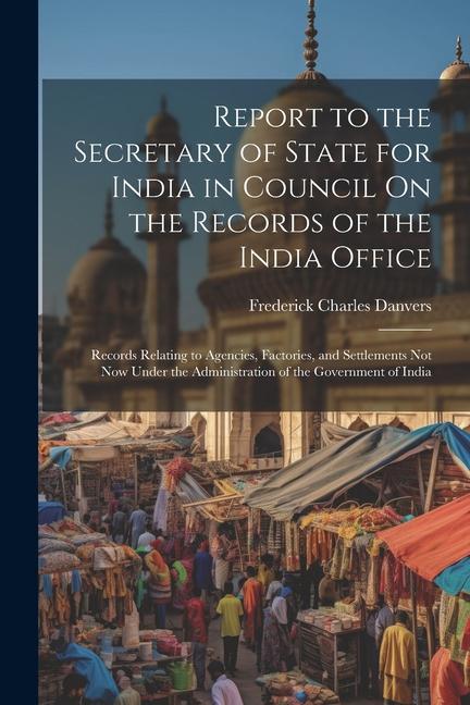 Report to the Secretary of State for India in Council On the Records of the India Office: Records Relating to Agencies Factories and Settlements Not