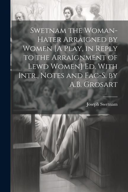 Swetnam the Woman-Hater Arraigned by Women [A Play in Reply to the Arraignment of Lewd Women] Ed. With Intr. Notes and Fac-S. by A.B. Grosart