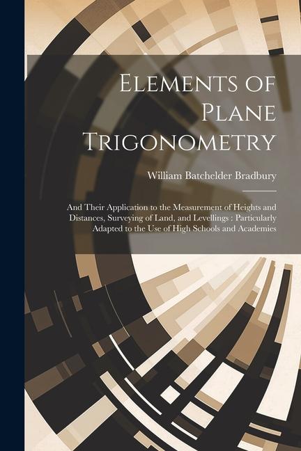 Elements of Plane Trigonometry: And Their Application to the Measurement of Heights and Distances Surveying of Land and Levellings: Particularly Ada