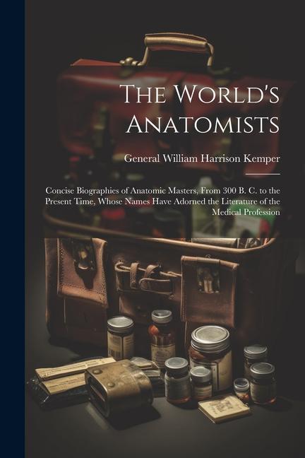 The World‘s Anatomists: Concise Biographies of Anatomic Masters From 300 B. C. to the Present Time Whose Names Have Adorned the Literature o