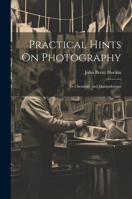 Practical Hints On Photography: Its Chemistry and Manipulations